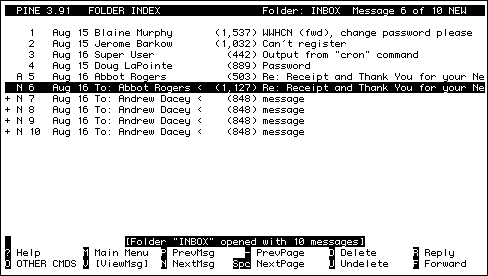 
  PINE 3.91   FOLDER INDEX                   Folder: INBOX  Message 5 of 5      

    1   Aug 15 Blaine Murphy       (1,537) WWHCN (fwd), change password please  
    2   Aug 21 Howard richardson     (569) just wondering                       
    3   Aug 24 ROBIN BINNS           (907) Re: Membership payment               
    4   Aug 25 HTTP Owner            (467) Overwriting of text on screen        
+   5   Aug 25 Kevin Bryden          (469) Remember me?                         









                    [Folder "INBOX" opened with 5 messages]
? Help       M Main Menu  P PrevMsg     - PrevPage    D Delete      R Reply
O OTHER CMDS V [ViewMsg]  N NextMsg   Spc NextPage    U Undelete    F Forward