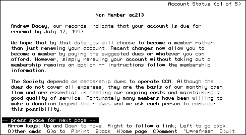 
                                                       Account Status (p1 of 5)

                               Non Member ac213        

   Andrew Dacey, our records indicate that your account is due for
   renewal by July 17, 1997. 
   
   We hope that by that date you will choose to become a member rather
   than just renewing your account. Recent changes now allow you to
   become a member by paying the suggested dues or whatever you can
   afford. However, simply renewing your account without taking out a
   membership remains an option -- instructions follow the membership
   information.

   The Society depends on membership dues to operate CCN. Although the
   dues do not cover all expenses, they are the basis of our monthly cash
   flow and are essential in meeting our ongoing costs and maintaining a
   good quality of service. Fortunately many members have been willing to
   make a donation beyond their dues and we ask each person to consider
   this possibility.
   
-- press space for next page --         
  Arrow keys: Up and Down to move. Right to follow a link; Left to go back.
  O)ther cmds  G)o to  P)rint  B)ack  H)ome page  C)omment  ^L=refresh  Q)uit
